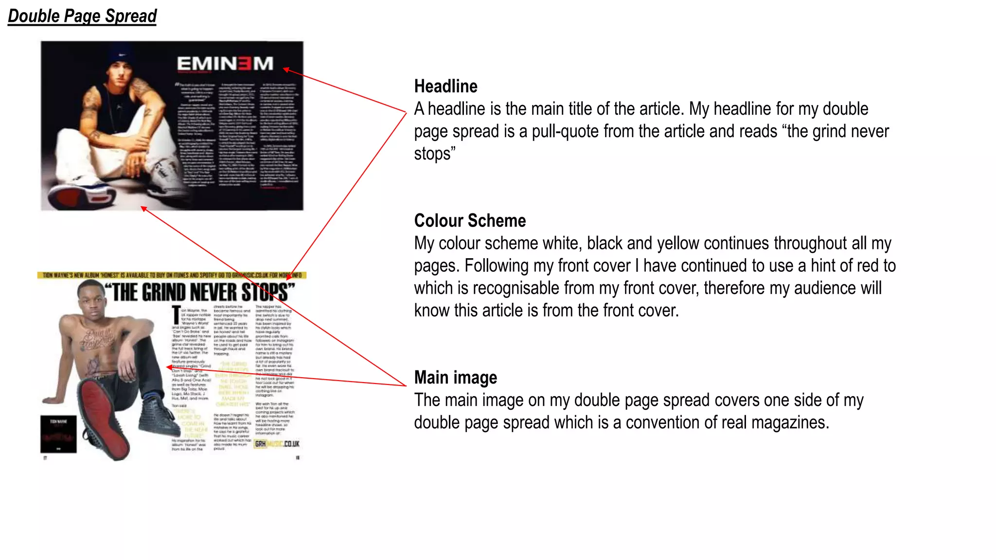 Headline
A headline is the main title of the article. My headline for my double
page spread is a pull-quote from the article and reads “the grind never
stops”
Colour Scheme
My colour scheme white, black and yellow continues throughout all my
pages. Following my front cover I have continued to use a hint of red to
which is recognisable from my front cover, therefore my audience will
know this article is from the front cover.
Main image
The main image on my double page spread covers one side of my
double page spread which is a convention of real magazines.
Double Page Spread
 