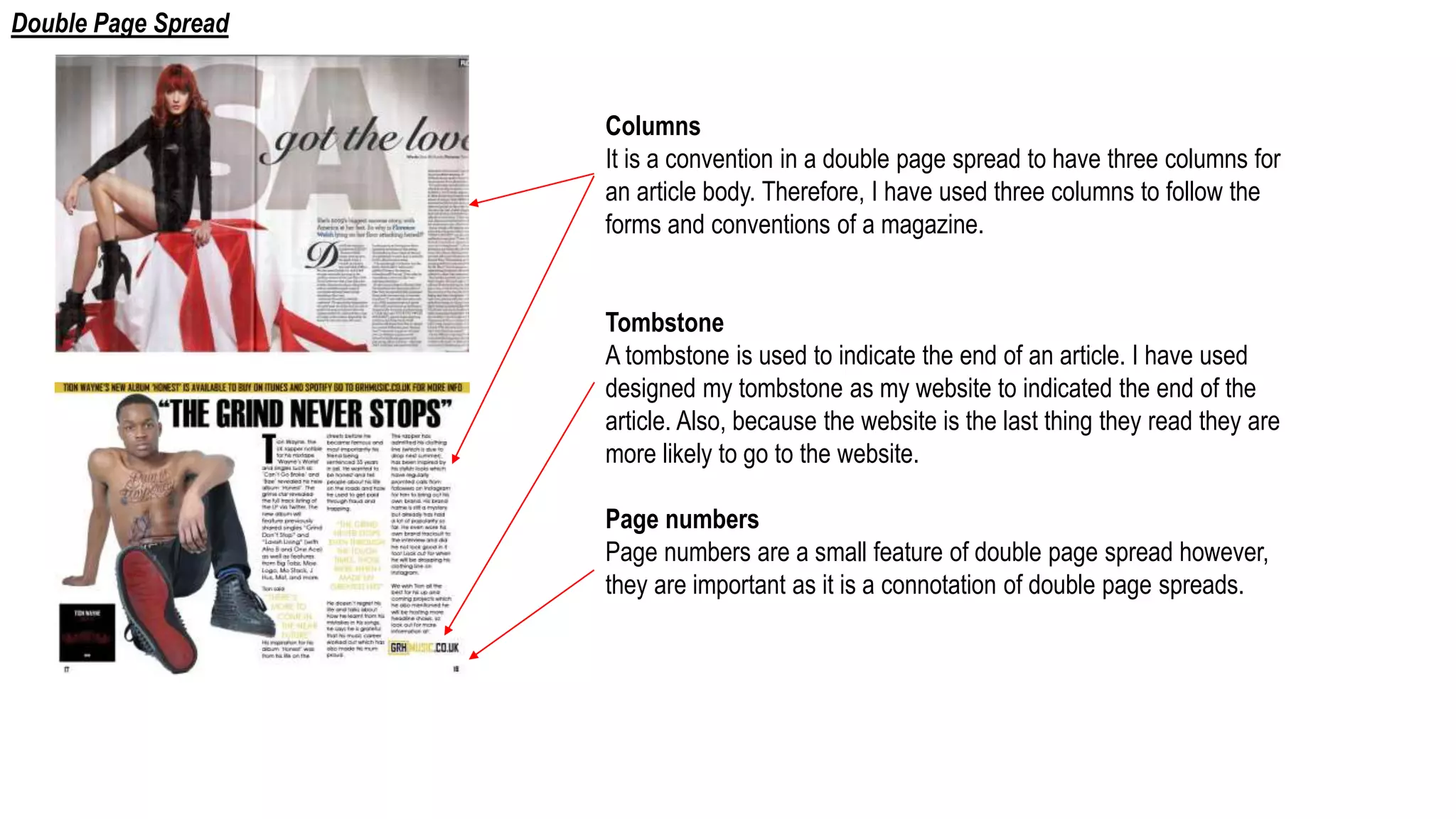 Columns
It is a convention in a double page spread to have three columns for
an article body. Therefore, I have used three columns to follow the
forms and conventions of a magazine.
Tombstone
A tombstone is used to indicate the end of an article. I have used
designed my tombstone as my website to indicated the end of the
article. Also, because the website is the last thing they read they are
more likely to go to the website.
Page numbers
Page numbers are a small feature of double page spread however,
they are important as it is a connotation of double page spreads.
Double Page Spread
 