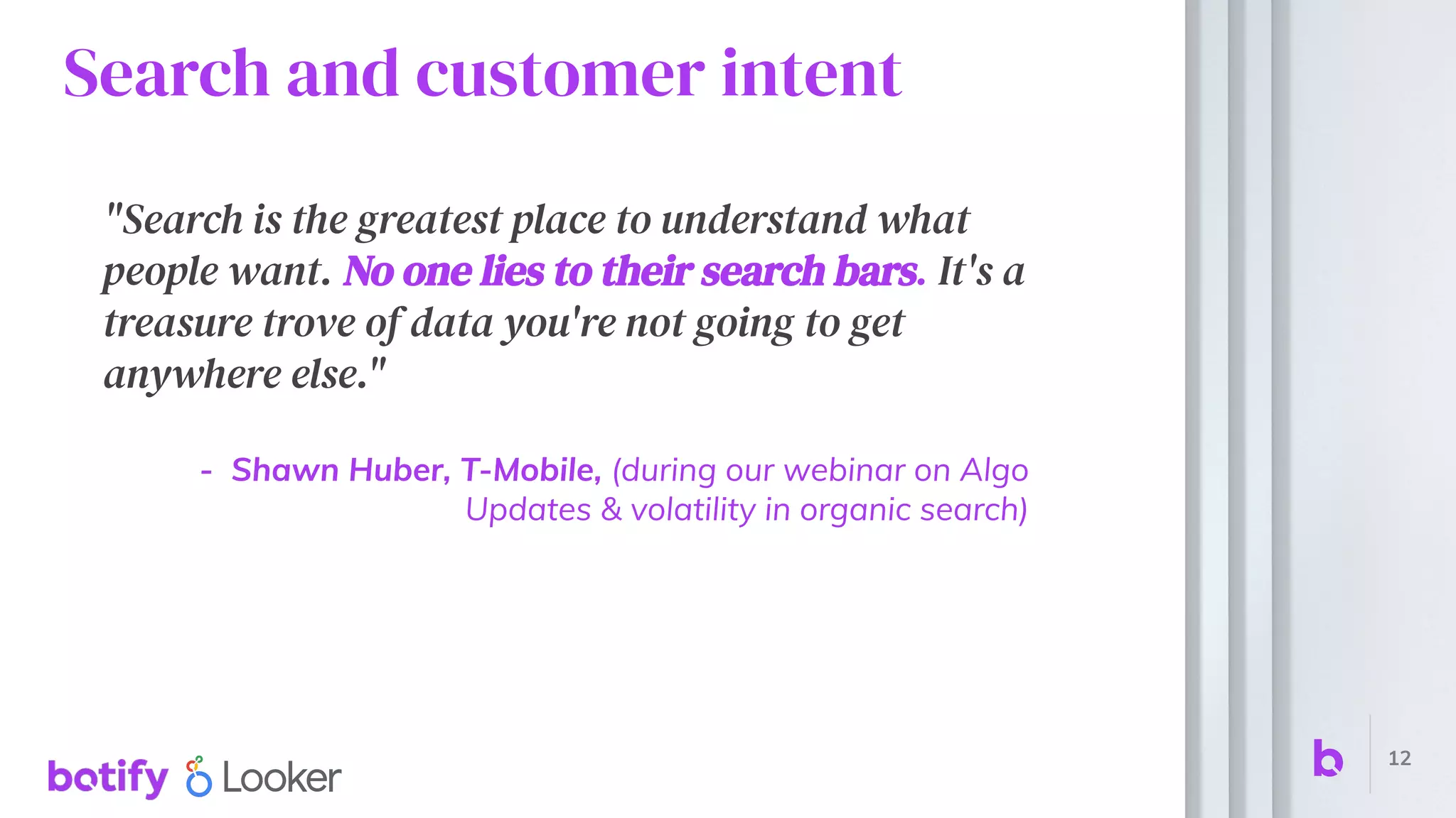 Search and customer intent
"Search is the greatest place to understand what
people want. No one lies to their search bars. It's a
treasure trove of data you're not going to get
anywhere else."
- Shawn Huber, T-Mobile, (during our webinar on Algo
Updates & volatility in organic search)
12
 