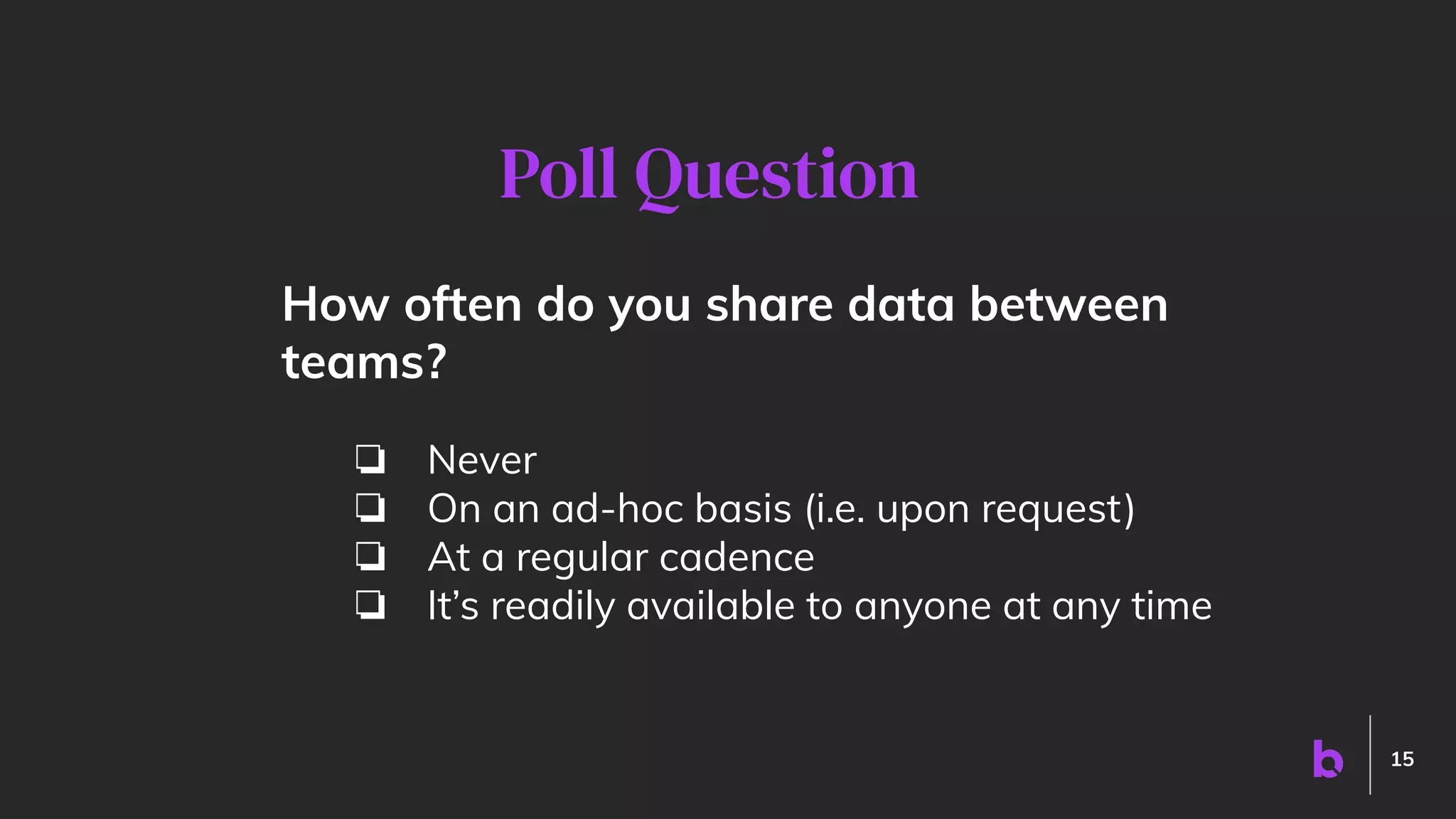 15
How often do you share data between
teams?
❏ Never
❏ On an ad-hoc basis (i.e. upon request)
❏ At a regular cadence
❏ It’s readily available to anyone at any time
Poll Question
 