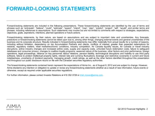 FORWARD-LOOKING STATEMENTS


Forward-looking statements are included in the following presentations. These forward-looking statements are identified by the use of terms and
phrases such as “anticipate”, “believe”, “could”, “estimate”, “expect”, “intend”, “may”, “plan”, “predict”, “project”, “will”, “would”, and similar terms and
phrases, including references to assumptions. Such statements may involve but are not limited to comments with respect to strategies, expectations,
objectives, goals, aspirations, intentions, planned operations or future actions.

Forward-looking statements, by their nature, are based on assumptions and are subject to important risks and uncertainties. Any forecasts,
predictions or forward-looking statements cannot be relied upon due to, among other things, changing external events and general uncertainties of the
business and its corporate structure. Results indicated in forward-looking statements may differ materially from actual results for a number of reasons,
including without limitation, dependency on top Accumulation Partners and clients, conflicts of interest, greater than expected redemptions for
rewards, regulatory matters, retail market/economic conditions, industry competition, Air Canada liquidity issues, Air Canada or travel industry
disruptions, airline industry changes and increased airline costs, supply and capacity costs, unfunded future redemption costs, failure to safeguard
databases and consumer privacy, changes to coalition loyalty programs, seasonal nature of the business, other factors and prior performance, foreign
operations, legal proceedings, reliance on key personnel, labour relations, pension liability, technological disruptions and inability to use third party
software, failure to protect intellectual property rights, interest rate and currency fluctuations, leverage and restrictive covenants in current and future
indebtedness, uncertainty of dividend payments, managing growth, credit ratings, as well as the other factors identified throughout this presentation
and throughout our public disclosure record on file with the Canadian securities regulatory authorities.

The forward-looking statements contained herein represent the expectations of Aimia Inc., as of August 9, 2012 and are subject to change. However,
Aimia disclaims any intention or obligation to update or revise any forward-looking statements whether as a result of new information, future events or
otherwise, except as required under applicable securities regulations.

For further information, please contact Investor Relations at 416 352 3728 or trish.moran@aimia.com.




                                                                                                                          Q2 2012 Financial Highlights 2
 