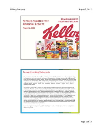 Kellogg Company                                                                                                                                  August 2, 2012  




            SECOND QUARTER 2012
            FINANCIAL RESULTS
            August 2, 2012




                Forward‐Looking Statements
                This presentation contains by reference, “forward‐looking statements” with projections concerning, among other things, 
                the integration of the Pringles® business, the Company’s strategy, and the Company’s sales, earnings, margin, operating 
                profit, costs and expenditures, interest expense, tax rate, capital expenditure, dividends, cash flow, debt reduction, share 
                repurchases, costs, brand building, ROIC, working capital, growth, new products, innovation, cost reduction projects, and 
                competitive pressures.  Forward‐looking statements include predictions of future results or activities and may contain 
                the words “expects,” “believes,” “should,” “will,” “anticipates,” “projects,” “estimates,”  “implies,” “can,” or words or 
                phrases of similar meaning.

                The Company’s actual results or activities may differ materially from these predictions.  The Company’s future results 
                could also be affected by a variety of factors, including the ability to integrate the Pringles® business and the realization 
                of the anticipated benefits from the acquisition in the amounts and at the times expected, the impact of competitive 
                conditions; the effectiveness of pricing, advertising, and promotional programs; the success of innovation, renovation 
                and new product introductions; the recoverability of the carrying value of goodwill and other intangibles; the success of 
                productivity improvements and business transitions; commodity and energy prices; labor costs; disruptions or 
                inefficiencies in supply chain; the availability of and interest rates on short‐term and long‐term financing; actual market 
                performance of benefit plan trust investments; the levels of spending on systems initiatives, properties, business 
                opportunities, integration of acquired businesses, and other general and administrative costs; changes in consumer 
                behavior and preferences; the effect of U.S. and foreign economic conditions on items such as interest rates, statutory 
                tax rates, currency conversion and availability; legal and regulatory factors including changes in food safety, advertising 
                and labeling laws and regulations; the ultimate impact of product recalls; business disruption or other losses from war, 
                terrorist acts or political unrest; and other items.  

                Forward‐looking statements speak only as of the date they were made, and the Company undertakes no obligation to 
                update them publicly.


            2




                                                                                                                                                   Page 1 of 18
 