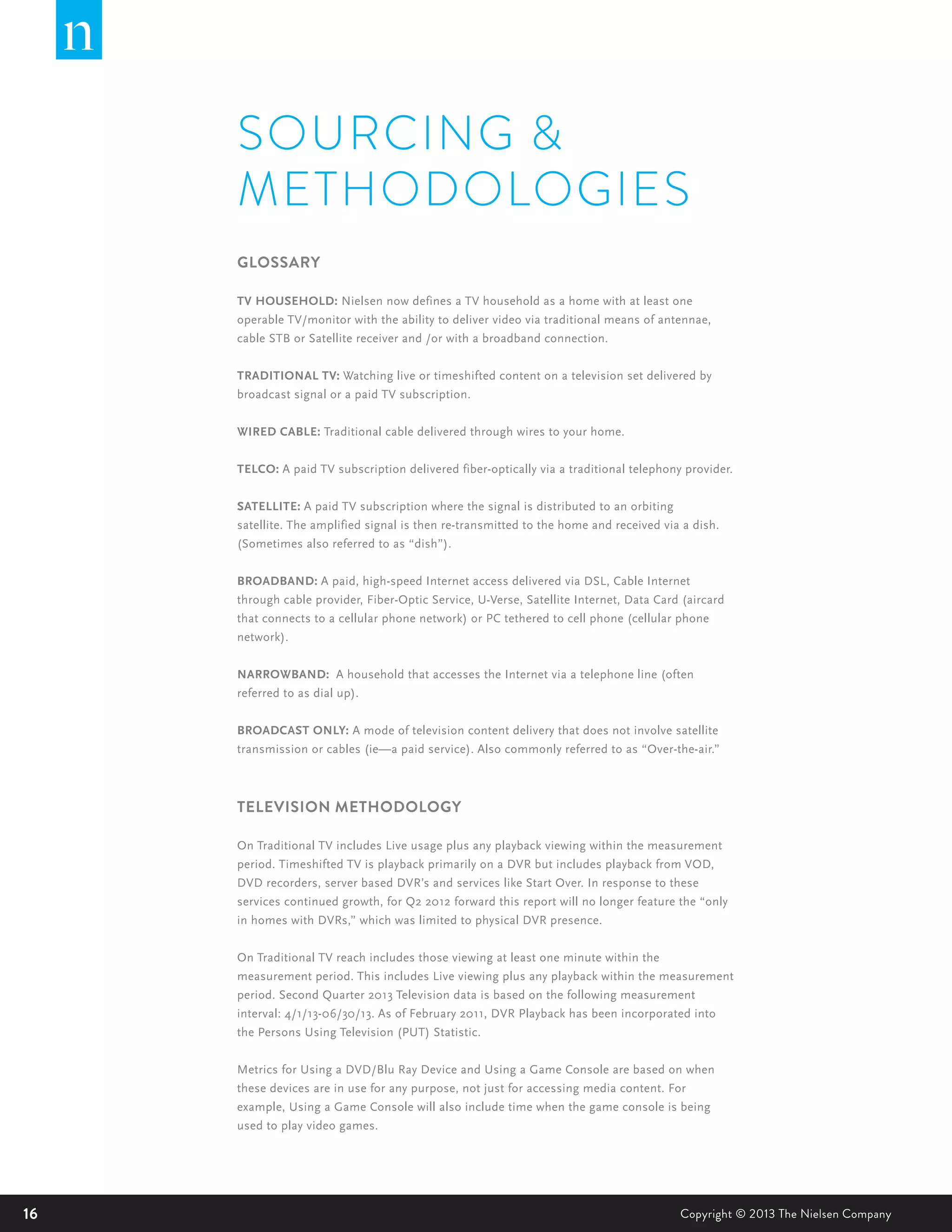 16 Copyright © 2013 The Nielsen Company
SOURCING &
METHODOLOGIES
GLOSSARY
TV HOUSEHOLD: Nielsen now defines a TV household as a home with at least one
operable TV/monitor with the ability to deliver video via traditional means of antennae,
cable STB or Satellite receiver and /or with a broadband connection.
TRADITIONAL TV: Watching live or timeshifted content on a television set delivered by
broadcast signal or a paid TV subscription.
WIRED CABLE: Traditional cable delivered through wires to your home.
TELCO: A paid TV subscription delivered fiber-optically via a traditional telephony provider.
SATELLITE: A paid TV subscription where the signal is distributed to an orbiting
satellite. The amplified signal is then re-transmitted to the home and received via a dish.
(Sometimes also referred to as “dish”).
BROADBAND: A paid, high-speed Internet access delivered via DSL, Cable Internet
through cable provider, Fiber-Optic Service, U-Verse, Satellite Internet, Data Card (aircard
that connects to a cellular phone network) or PC tethered to cell phone (cellular phone
network).
NARROWBAND: A household that accesses the Internet via a telephone line (often
referred to as dial up).
BROADCAST ONLY: A mode of television content delivery that does not involve satellite
transmission or cables (ie—a paid service). Also commonly referred to as “Over-the-air.”
TELEVISION METHODOLOGY
On Traditional TV includes Live usage plus any playback viewing within the measurement
period. Timeshifted TV is playback primarily on a DVR but includes playback from VOD,
DVD recorders, server based DVR’s and services like Start Over. In response to these
services continued growth, for Q2 2012 forward this report will no longer feature the “only
in homes with DVRs,” which was limited to physical DVR presence.
On Traditional TV reach includes those viewing at least one minute within the
measurement period. This includes Live viewing plus any playback within the measurement
period. Second Quarter 2013 Television data is based on the following measurement
interval: 4/1/13-06/30/13. As of February 2011, DVR Playback has been incorporated into
the Persons Using Television (PUT) Statistic.
Metrics for Using a DVD/Blu Ray Device and Using a Game Console are based on when
these devices are in use for any purpose, not just for accessing media content. For
example, Using a Game Console will also include time when the game console is being
used to play video games.
 