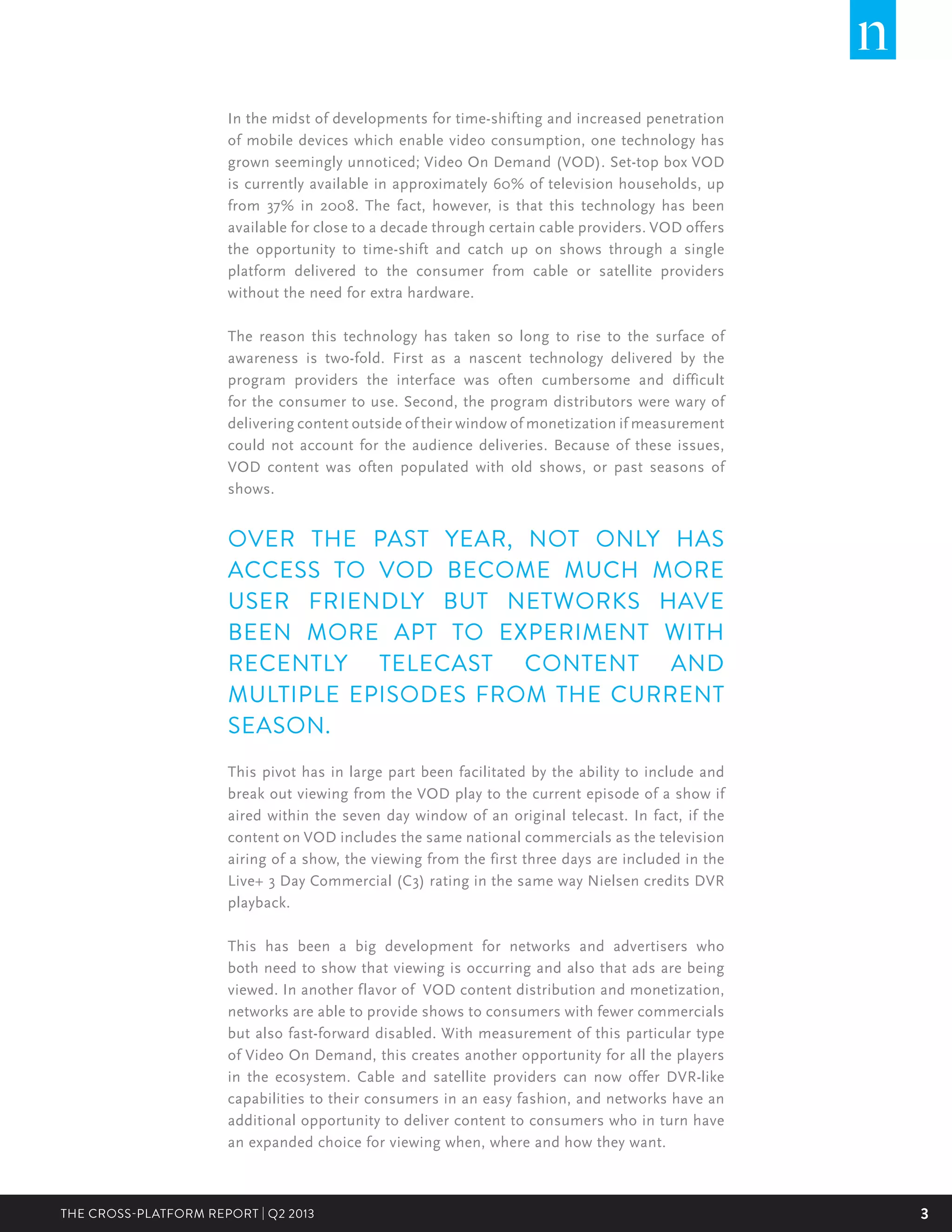 3THE CROSS-PLATFORM REPORT | Q2 2013
In the midst of developments for time-shifting and increased penetration
of mobile devices which enable video consumption, one technology has
grown seemingly unnoticed; Video On Demand (VOD). Set-top box VOD
is currently available in approximately 60% of television households, up
from 37% in 2008. The fact, however, is that this technology has been
available for close to a decade through certain cable providers. VOD offers
the opportunity to time-shift and catch up on shows through a single
platform delivered to the consumer from cable or satellite providers
without the need for extra hardware.
The reason this technology has taken so long to rise to the surface of
awareness is two-fold. First as a nascent technology delivered by the
program providers the interface was often cumbersome and difficult
for the consumer to use. Second, the program distributors were wary of
delivering content outside of their window of monetization if measurement
could not account for the audience deliveries. Because of these issues,
VOD content was often populated with old shows, or past seasons of
shows.
OVER THE PAST YEAR, NOT ONLY HAS
ACCESS TO VOD BECOME MUCH MORE
USER FRIENDLY BUT NETWORKS HAVE
BEEN MORE APT TO EXPERIMENT WITH
RECENTLY TELECAST CONTENT AND
MULTIPLE EPISODES FROM THE CURRENT
SEASON.
This pivot has in large part been facilitated by the ability to include and
break out viewing from the VOD play to the current episode of a show if
aired within the seven day window of an original telecast. In fact, if the
content on VOD includes the same national commercials as the television
airing of a show, the viewing from the first three days are included in the
Live+ 3 Day Commercial (C3) rating in the same way Nielsen credits DVR
playback.
This has been a big development for networks and advertisers who
both need to show that viewing is occurring and also that ads are being
viewed. In another flavor of VOD content distribution and monetization,
networks are able to provide shows to consumers with fewer commercials
but also fast-forward disabled. With measurement of this particular type
of Video On Demand, this creates another opportunity for all the players
in the ecosystem. Cable and satellite providers can now offer DVR-like
capabilities to their consumers in an easy fashion, and networks have an
additional opportunity to deliver content to consumers who in turn have
an expanded choice for viewing when, where and how they want.
 