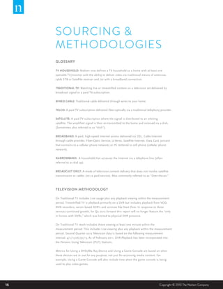 16 Copyright © 2013 The Nielsen Company
SOURCING &
METHODOLOGIES
GLOSSARY
TV HOUSEHOLD: Nielsen now defines a TV household as a home with at least one
operable TV/monitor with the ability to deliver video via traditional means of antennae,
cable STB or Satellite receiver and /or with a broadband connection.
TRADITIONAL TV: Watching live or timeshifted content on a television set delivered by
broadcast signal or a paid TV subscription.
WIRED CABLE: Traditional cable delivered through wires to your home.
TELCO: A paid TV subscription delivered fiber-optically via a traditional telephony provider.
SATELLITE: A paid TV subscription where the signal is distributed to an orbiting
satellite. The amplified signal is then re-transmitted to the home and received via a dish.
(Sometimes also referred to as “dish”).
BROADBAND: A paid, high-speed Internet access delivered via DSL, Cable Internet
through cable provider, Fiber-Optic Service, U-Verse, Satellite Internet, Data Card (aircard
that connects to a cellular phone network) or PC tethered to cell phone (cellular phone
network).
NARROWBAND: A household that accesses the Internet via a telephone line (often
referred to as dial up).
BROADCAST ONLY: A mode of television content delivery that does not involve satellite
transmission or cables (ie—a paid service). Also commonly referred to as “Over-the-air.”
TELEVISION METHODOLOGY
On Traditional TV includes Live usage plus any playback viewing within the measurement
period. Timeshifted TV is playback primarily on a DVR but includes playback from VOD,
DVD recorders, server based DVR’s and services like Start Over. In response to these
services continued growth, for Q2 2012 forward this report will no longer feature the “only
in homes with DVRs,” which was limited to physical DVR presence.
On Traditional TV reach includes those viewing at least one minute within the
measurement period. This includes Live viewing plus any playback within the measurement
period. Second Quarter 2013 Television data is based on the following measurement
interval: 4/1/13-06/30/13. As of February 2011, DVR Playback has been incorporated into
the Persons Using Television (PUT) Statistic.
Metrics for Using a DVD/Blu Ray Device and Using a Game Console are based on when
these devices are in use for any purpose, not just for accessing media content. For
example, Using a Game Console will also include time when the game console is being
used to play video games.
 