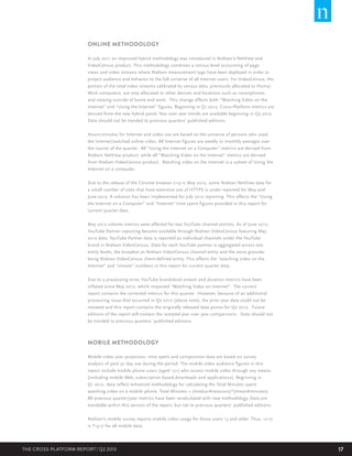 ONLINE METHODOLOGY
In July 2011 an improved hybrid methodology was introduced in Nielsen’s NetView and
VideoCensus product. This methodology combines a census level accounting of page
views and video streams where Nielsen measurement tags have been deployed in order to
project audience and behavior to the full universe of all Internet users. For VideoCensus, the
portion of the total video streams calibrated by census data, previously allocated to Home/
Work computers, are now allocated to other devices and locations such as smartphones
and viewing outside of home and work. This change affects both “Watching Video on the
Internet” and “Using the Internet” figures. Beginning in Q1 2012, Cross-Platform metrics are
derived from the new hybrid panel. Year over year trends are available beginning in Q3 2012.
Data should not be trended to previous quarters’ published editions.
Hours:minutes for Internet and video use are based on the universe of persons who used
the Internet/watched online video. All Internet figures are weekly or monthly averages over
the course of the quarter. All “Using the Internet on a Computer” metrics are derived from
Nielsen NetView product, while all “Watching Video on the Internet” metrics are derived
from Nielsen VideoCensus product. Watching video on the Internet is a subset of Using the
Internet on a computer.
Due to the release of the Chrome browser v.19 in May 2012, some Nielsen NetView data for
a small number of sites that have extensive use of HTTPS is under reported for May and
June 2012. A solution has been implemented for July 2012 reporting. This affects the “Using
the Internet on a Computer” and “Internet” time spent figures provided in this report for
current quarter data.
May 2012 volume metrics were affected for two YouTube channel entities. As of June 2012,
YouTube Partner reporting became available through Nielsen VideoCensus featuring May
2012 data. YouTube Partner data is reported as individual channels under the YouTube
brand in Nielsen VideoCensus. Data for each YouTube partner is aggregated across two
entity levels, the broadest as Nielsen VideoCensus channel entity and the more granular
being Nielsen VideoCensus client-defined entity. This affects the “watching video on the
Internet” and “stream” numbers in this report for current quarter data.
Due to a processing error, YouTube brand-level stream and duration metrics have been
inflated since May 2012, which impacted “Watching Video on Internet”. The current
report contains the corrected metrics for this quarter. However, because of an additional
processing issue that occurred in Q2 2012 (above note), the prior year data could not be
restated and this report contains the originally released data points for Q2 2012. Future
editions of the report will contain the restated year over year comparisons. Data should not
be trended to previous quarters’ published editions.

MOBILE METHODOLOGY
Mobile video user projection, time spent and composition data are based on survey
analysis of past 30 day use during the period. The mobile video audience figures in this
report include mobile phone users (aged 13+) who access mobile video through any means
(including mobile Web, subscription based,downloads and applications). Beginning in
Q1 2012, data reflect enhanced methodology for calculating the Total Minutes spent
watching video on a mobile phone. Total Minutes = (median#sessions)*(mean#minutes).
All previous quarter/year metrics have been recalculated with new methodology. Data are
trendable within this version of the report, but not to previous quarters’ published editions.
Nielsen’s mobile survey reports mobile video usage for those users 13 and older. Thus, 12-17
is T13-17 for all mobile data.

THE CROSS-PLATFORM REPORT | Q2 2013

17

 