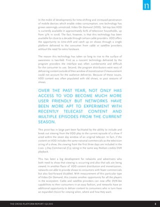 In the midst of developments for time-shifting and increased penetration
of mobile devices which enable video consumption, one technology has
grown seemingly unnoticed; Video On Demand (VOD). Set-top box VOD
is currently available in approximately 60% of television households, up
from 37% in 2008. The fact, however, is that this technology has been
available for close to a decade through certain cable providers. VOD offers
the opportunity to time-shift and catch up on shows through a single
platform delivered to the consumer from cable or satellite providers
without the need for extra hardware.
The reason this technology has taken so long to rise to the surface of
awareness is two-fold. First as a nascent technology delivered by the
program providers the interface was often cumbersome and difficult
for the consumer to use. Second, the program distributors were wary of
delivering content outside of their window of monetization if measurement
could not account for the audience deliveries. Because of these issues,
VOD content was often populated with old shows, or past seasons of
shows.

OVER THE PAST YEAR, NOT ONLY HAS
ACCESS TO VOD BECOME MUCH MORE
USER FRIENDLY BUT NETWORKS HAVE
BEEN MORE APT TO EXPERIMENT WITH
RECENTLY TELECAST CONTENT AND
MULTIPLE EPISODES FROM THE CURRENT
SEASON.
This pivot has in large part been facilitated by the ability to include and
break out viewing from the VOD play to the current episode of a show if
aired within the seven day window of an original telecast. In fact, if the
content on VOD includes the same national commercials as the television
airing of a show, the viewing from the first three days are included in the
Live+ 3 Day Commercial (C3) rating in the same way Nielsen credits DVR
playback.
This has been a big development for networks and advertisers who
both need to show that viewing is occurring and also that ads are being
viewed. In another flavor of VOD content distribution and monetization,
networks are able to provide shows to consumers with fewer commercials
but also fast-forward disabled. With measurement of this particular type
of Video On Demand, this creates another opportunity for all the players
in the ecosystem. Cable and satellite providers can now offer DVR-like
capabilities to their consumers in an easy fashion, and networks have an
additional opportunity to deliver content to consumers who in turn have
an expanded choice for viewing when, where and how they want.

THE CROSS-PLATFORM REPORT | Q2 2013

3

 