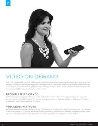 VIDEO ON DEMAND
With VOD now available in 60% of US television households, content providers are able to deliver their programs in yet
another consumer friendly way allowing viewers an opportunity to sample new shows they might have otherwise missed
or catch up on shows they love. In light of this expanded opportunity to deliver content, we provide different options for
measurement and therefore monetization of this content.

RECENTLY TELECAST VOD
Defined as programming that is delivered on the VOD platform within 7 days of the original telecast of a show, with
the same commercial load. Delivered this way, the viewing contributes to the linear telecast of the program for 7 days,
including the Live+3 Day Commercial (C3) rating.

VOD, CROSS-PL ATFORM
Defined as programming that is delivered on the VOD platform in a format that is different or outside the 7 day window
of the linear telecast of an episode. Measurement of this content is not included in the linear rating of a program either
because it is available outside the 7 day window or because it does not have the same commercial load.

4

Copyright © 2013 The Nielsen Company

 