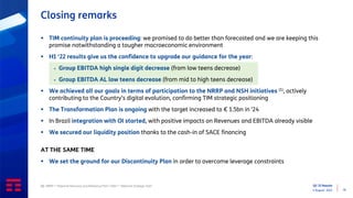 Q2 ‘22 Results
4 August 2022 16
Closing remarks
▪ TIM continuity plan is proceeding: we promised to do better than forecasted and we are keeping this
promise notwithstanding a tougher macroeconomic environment
▪ H1 ‘22 results give us the confidence to upgrade our guidance for the year:
▪ Group EBITDA high single digit decrease (from low teens decrease)
▪ Group EBITDA AL low teens decrease (from mid to high teens decrease)
▪ We achieved all our goals in terms of participation to the NRRP and NSH initiatives (1), actively
contributing to the Country’s digital evolution, confirming TIM strategic positioning
▪ The Transformation Plan is ongoing with the target increased to € 1.5bn in ‘24
▪ In Brazil integration with OI started, with positive impacts on Revenues and EBITDA already visible
▪ We secured our liquidity position thanks to the cash-in of SACE financing
AT THE SAME TIME
▪ We set the ground for our Discontinuity Plan in order to overcome leverage constraints
(1) NRRP = “National Recovery and Resilience Plan”; NSH = “National Strategic Hub”
 