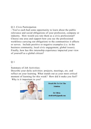 Q 2. Civic Participation
: You've each had some opportunity to learn about the public
relevance and social obligations of your profession, company or
industry. How would you rate them as a civic professional?
Choose one area and support how you see the professional
workforce carrying out obligations to the communities it affects
or serves. Include positive or negative examples (i.e. in the
business community, local civic engagement, global issues).
Finally, how has this internship experience impacted your view
of yourself as a global citizen?
Q 1
.
Summary of Job Activities:
Describe your daily activities: projects, meetings, etc. and
reflect on your learning. What stands out as your most critical
moment of learning for this week? How did it make you feel?
Why is it important to you?
 