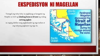 EKSPEDISYON NI MAGELLAN
Tumagal ang tuloy-tuloy na paglalayag sa karagatan ng
Pasipiko sa loob ng (3)tatlong buwan at 20 araw ng walang
sariwang pagkain
na naging dahilan nang pagkakasakit ng mga tauhan at
ang tuluyang pagkasawi ng mga ito.
 