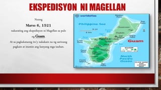 EKSPEDISYON NI MAGELLAN
Noong
Marso 6, 1521
nakarating ang ekspedisyon ni Magellan sa pulo
ng Guam.
At sa pagkakataong ito’y nakakain na ng sariwang
pagkain at inumin ang kanyang mga tauhan.
 
