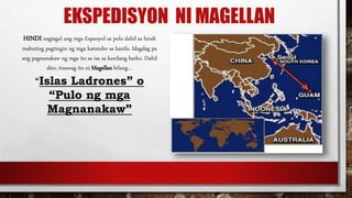 EKSPEDISYON NI MAGELLAN
HINDI nagtagal ang mga Espanyol sa pulo dahil sa hindi
mabuting pagtingin ng mga katutubo sa kanila. Idagdag pa
ang pagnanakaw ng mga ito sa isa sa kanilang barko. Dahil
dito, tinawag ito ni Magellan bilang…
“Islas Ladrones” o
“Pulo ng mga
Magnanakaw”
 