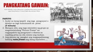 PANGKATANG GAWAIN:Layunin: Makompleto ang mga bahagi ng barko na magsisilbing timeline upang mas maunawaan ang
naging kabuang ekspedisyon ni Ferdinand Magellan bago makarating sa Pilipinas.
PANUTO:
1. Isulat sa layag (papel) ang mga pangyayari o
detalye sa mga sumusunod na petsa.
(3 minuto)
2. Matapos nito, ang mga miyembro ng grupo ay
magmimistulang “Picture Frame” na
nagpapakita ng pangyayari o eksena sa
napiling petsa na sila mismo ang tauhan.
3. Ang pinuno ng pangkat ang magpapaliwanag
habang naka-freeze ang ibang miyembro…,
 