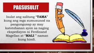 PAGSUSULIT
Isulat ang salitang “TAMA”
kung ang mga sumusunod na
pangungusap ay may
katotohanan ayon sa naging
ekspedisyon ni Ferdinand
Magellan at “MALI ” naman
kung hindi.
 