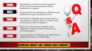 1. Matatagpuan sa Moluccas Island ang iba’t
ibang uri ng halamang ginagamit bilang
pampalasa sa pagkain.
2. Unang tinawid ng ekspedisyon ni Magellan ang
Pacific Ocean bago ang Atlantic Ocean.
3. Natuklasan ni Magellan ang anyong tubig na
nag-uugnay sa Atlantic Ocean at Pacific Ocean
na tinawag na Strait of Magellan.
4. Marami sa mga tauhan ni Magellan ang
nagkasakit at nasawi dahil sa kawalan ng
sariwang pagkain.
5. Ang ekspedisyon ni Magellan ang itinuturing na
pinakamatagumpay na paglalayag.TAMA
TAMA
TAMA
TAMA
MALI
UNAWAING MABUTI ANG TANONG BAGO SUMAGOT!
 
