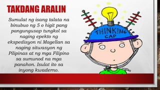 TAKDANG ARALIN
Sumulat ng isang talata na
binubuo ng 5 o higit pang
pangungusap tungkol sa
naging epekto ng
ekspedisyon ni Magellan sa
naging sitwasyon ng
Pilipinas at ng mga Filipino
sa sumunod na mga
panahon. Isulat ito sa
inyong kwaderno.
 