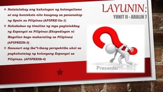 LAYUNIN:YUNIT II - ARALIN 7
 Natatalakay ang kahulugan ng kolonyalismo
at ang konteksto nito kaugnay sa pananakop
ng Spain sa Pilipinas (AP5PKE-lla-1)
 Nakabubuo ng timeline ng mga paglalakbay
ng Espanyol sa Pilipinas (Ekspedisyon ni
Magellan bago makarating sa Pilipinas)
(AP5PKEIIb-3)
 Nasusuri ang iba”t-ibang perspektibo ukol sa
pagkakatatag ng kolonyang Espanyol sa
Pilipinas. (AP5PKEIIb-4)
 
