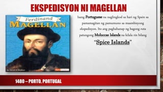 EKSPEDISYON NI MAGELLAN
Isang Portuguese na naglingkod sa hari ng Spain sa
pamamagitan ng pamumuno sa maambisyong
ekspedisyon. Ito ang paghahanap ng bagong ruta
patungong Moluccas Islands na kilala rin bilang
“Spice Islands”
1480 – PORTO, PORTUGAL
 
