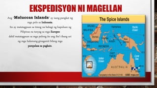 EKSPEDISYON NI MAGELLAN
Ang “Moluccas Islands” ay isang pangkat ng
mga pulo sa Indonesia.
Ito ay matatagpuan sa timog na bahagi ng kapuluan ng
Pilipinas na tanyag sa mga Europeo
dahil matatagpuan sa mga pulong ito ang iba’t ibang uri
ng mga halamang ginagamit bilang mga
pampalasa sa pagkain.
 