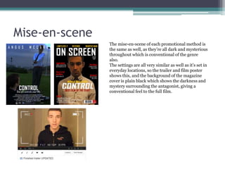 Mise-en-scene
The mise-en-scene of each promotional method is
the same as well, as they’re all dark and mysterious
throughout which is conventional of the genre
also.
The settings are all very similar as well as it’s set in
everyday locations, so the trailer and film poster
shows this, and the background of the magazine
cover is plain black which shows the darkness and
mystery surrounding the antagonist, giving a
conventional feel to the full film.

 