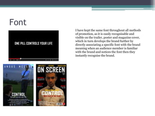 Font
I have kept the same font throughout all methods
of promotion, as it is easily recognisable and
visible on the trailer, poster and magazine cover,
which in turn develops the brand further by
directly associating a specific font with the brand
meaning when an audience member is familiar
with the brand and notices the font then they
instantly recognise the brand.

 