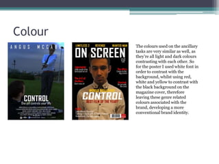 Colour
The colours used on the ancillary
tasks are very similar as well, as
they’re all light and dark colours
contrasting with each other. So
for the poster I used white font in
order to contrast with the
background, whilst using red,
white and yellow to contrast with
the black background on the
magazine cover, therefore
leaving these genre related
colours associated with the
brand, developing a more
conventional brand identity.

 