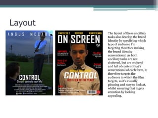 Layout
The layout of these ancillary
tasks also develop the brand
identity by specifying which
type of audience I’m
targeting therefore making
the brand identity
conventional. As both
ancillary tasks are not
cluttered, but are ordered
and full of content that’s
conventional of each form, it
therefore targets the
audience in which the film
targets, as it’s visually
pleasing and easy to look at,
whilst ensuring that it gets
attention by looking
appealing.

 