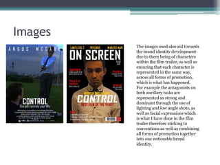 Images
The images used also aid towards
the brand identity development
due to them being of characters
within the film trailer, as well as
ensuring that each character is
represented in the same way,
across all forms of promotion,
which is what has happened.
For example the antagonists on
both ancillary tasks are
represented as strong and
dominant through the use of
lighting and low angle shots, as
well as facial expressions which
is what I have done in the film
trailer therefore sticking to
conventions as well as combining
all forms of promotion together
into one noticeable brand
identity.

 