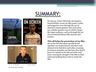 SUMMARY:
To sum up, I have effectively developed a
brand identity across my film poster, trailer
and magazine cover through the use of
character representation, font and colour
use, and the specific ways in which I target
the target audience, such as through the use
of conventional themes like mystery and
tension.
This all helps the promotion of my film
due to the fact that these specific brand
signifiers are clearly known and allow each
element to be linked to each other, meaning
if someone instantly saw the font, then they’d
know it’s related to the film as it’d be well
know, leaving the thought of the film in their
mind and making them want to watch the
film.

 