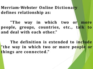 Merriam-Webster Online Dictionary
defines relationship as:
“The way in which two or more
people, groups, countries, etc., talk to
and deal with each other.”
The definition is extended to include
“the way in which two or more people or
things are connected.”
 