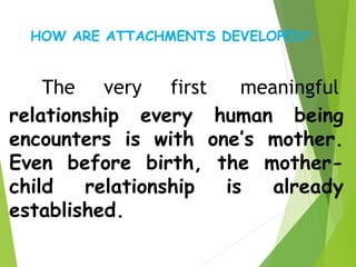 The very first meaningful
relationship every human being
encounters is with one’s mother.
Even before birth, the mother-
child relationship is already
established.
HOW ARE ATTACHMENTS DEVELOPED?
 