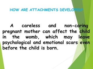 A careless and non-caring
pregnant mother can affect the child
in the womb, which may leave
psychological and emotional scars even
before the child is born.
HOW ARE ATTACHMENTS DEVELOPED?
 
