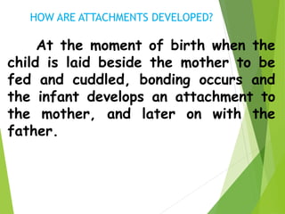 At the moment of birth when the
child is laid beside the mother to be
fed and cuddled, bonding occurs and
the infant develops an attachment to
the mother, and later on with the
father.
HOW ARE ATTACHMENTS DEVELOPED?
 