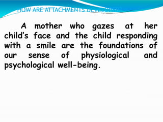 A mother who gazes at her
child’s face and the child responding
with a smile are the foundations of
our sense of physiological and
psychological well-being.
HOW ARE ATTACHMENTS DEVELOPED?
 