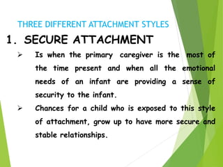 1. SECURE ATTACHMENT
 Is when the primary caregiver is the most of
the time present and when all the emotional
needs of an infant are providing a sense of
security to the infant.
 Chances for a child who is exposed to this style
of attachment, grow up to have more secure and
stable relationships.
THREE DIFFERENT ATTACHMENT STYLES
 