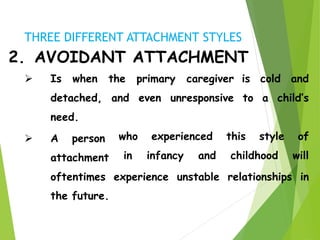 2. AVOIDANT ATTACHMENT
is cold and
to a child’s
 Is when the primary caregiver
detached, and even unresponsive
need.
 A person
attachment
who experienced this style of
in infancy and childhood will
oftentimes experience unstable relationships in
the future.
THREE DIFFERENT ATTACHMENT STYLES
 