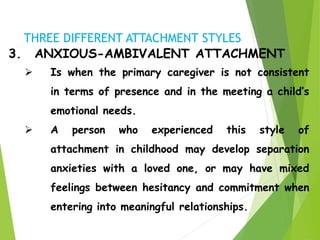 3. ANXIOUS-AMBIVALENT ATTACHMENT
 Is when the primary caregiver is not consistent
in terms of presence and in the meeting a child’s
emotional needs.
 A person who experienced this style of
attachment in childhood may develop separation
anxieties with a loved one, or may have mixed
feelings between hesitancy and commitment when
entering into meaningful relationships.
THREE DIFFERENT ATTACHMENT STYLES
 