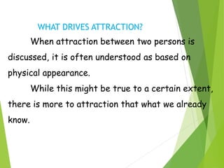 WHAT DRIVES ATTRACTION?
When attraction between two persons is
discussed, it is often understood as based on
physical appearance.
While this might be true to a certain extent,
there is more to attraction that what we already
know.
 