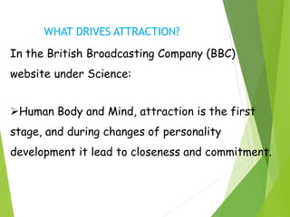 WHAT DRIVES ATTRACTION?
In the British Broadcasting Company (BBC)
website under Science:
Human Body and Mind, attraction is the first
stage, and during changes of personality
development it lead to closeness and commitment.
 