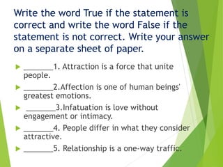 Write the word True if the statement is
correct and write the word False if the
statement is not correct. Write your answer
on a separate sheet of paper.
 _______1. Attraction is a force that unite
people.
 _______2.Affection is one of human beings'
greatest emotions.
 _______3.Infatuation is love without
engagement or intimacy.
 _______4. People differ in what they consider
attractive.
 _______5. Relationship is a one-way traffic.
 