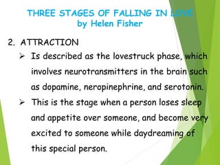THREE STAGES OF FALLING IN LOVE
by Helen Fisher
2. ATTRACTION
 Is described as the lovestruck phase, which
involves neurotransmitters in the brain such
as dopamine, neropinephrine, and serotonin.
 This is the stage when a person loses sleep
and appetite over someone, and become very
excited to someone while daydreaming of
this special person.
 