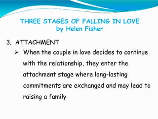 THREE STAGES OF FALLING IN LOVE
by Helen Fisher
3. ATTACHMENT
 When the couple in love decides to continue
with the relationship, they enter the
attachment stage where long-lasting
commitments are exchanged and may lead to
raising a family
 