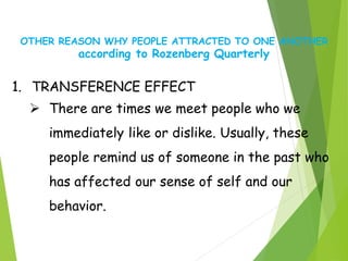 OTHER REASON WHY PEOPLE ATTRACTED TO ONE ANOTHER
according to Rozenberg Quarterly
1. TRANSFERENCE EFFECT
 There are times we meet people who we
immediately like or dislike. Usually, these
people remind us of someone in the past who
has affected our sense of self and our
behavior.
 