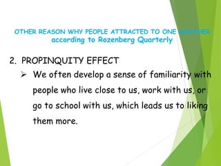 OTHER REASON WHY PEOPLE ATTRACTED TO ONE ANOTHER
according to Rozenberg Quarterly
2. PROPINQUITY EFFECT
 We often develop a sense of familiarity with
people who live close to us, work with us, or
go to school with us, which leads us to liking
them more.
 
