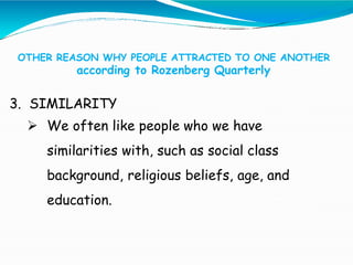 OTHER REASON WHY PEOPLE ATTRACTED TO ONE ANOTHER
according to Rozenberg Quarterly
3. SIMILARITY
 We often like people who we have
similarities with, such as social class
background, religious beliefs, age, and
education.
 