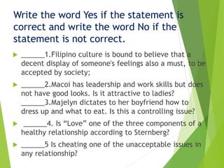 Write the word Yes if the statement is
correct and write the word No if the
statement is not correct.
 ______1.Filipino culture is bound to believe that a
decent display of someone's feelings also a must, to be
accepted by society;
 ______2.Macoi has leadership and work skills but does
not have good looks. Is it attractive to ladies?
______3.Majelyn dictates to her boyfriend how to
dress up and what to eat. Is this a controlling issue?
 ______4. Is “Love” one of the three components of a
healthy relationship according to Sternberg?
 ______5 Is cheating one of the unacceptable issues in
any relationship?
 