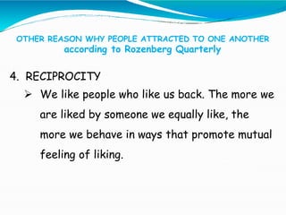 OTHER REASON WHY PEOPLE ATTRACTED TO ONE ANOTHER
according to Rozenberg Quarterly
4. RECIPROCITY
 We like people who like us back. The more we
are liked by someone we equally like, the
more we behave in ways that promote mutual
feeling of liking.
 