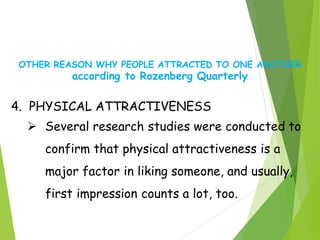 OTHER REASON WHY PEOPLE ATTRACTED TO ONE ANOTHER
according to Rozenberg Quarterly
4. PHYSICAL ATTRACTIVENESS
 Several research studies were conducted to
confirm that physical attractiveness is a
major factor in liking someone, and usually,
first impression counts a lot, too.
 