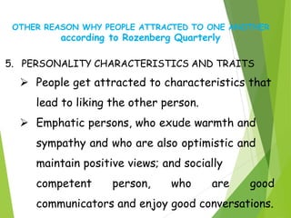 OTHER REASON WHY PEOPLE ATTRACTED TO ONE ANOTHER
according to Rozenberg Quarterly
5. PERSONALITY CHARACTERISTICS AND TRAITS
 People get attracted to characteristics that
lead to liking the other person.
 Emphatic persons, who exude warmth and
sympathy and who are also optimistic and
maintain positive views; and socially
competent person, who are good
communicators and enjoy good conversations.
 